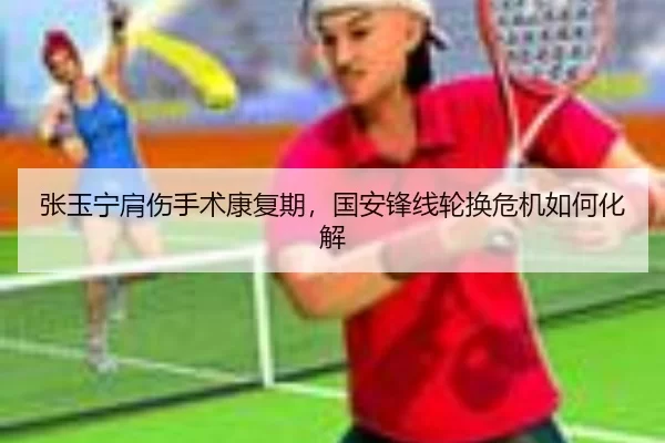 张玉宁肩伤手术康复期，国安锋线轮换危机如何化解