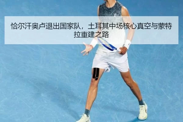 恰尔汗奥卢退出国家队，土耳其中场核心真空与蒙特拉重建之路