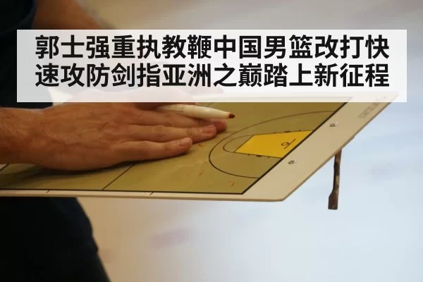 郭士强重执教鞭中国男篮改打快速攻防剑指亚洲之巅踏上新征程