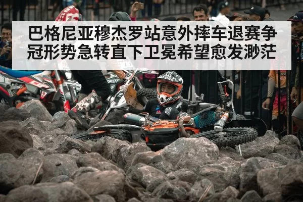 巴格尼亚穆杰罗站意外摔车退赛争冠形势急转直下卫冕希望愈发渺茫