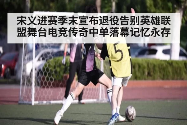 宋义进赛季末宣布退役告别英雄联盟舞台电竞传奇中单落幕记忆永存