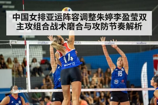 中国女排亚运阵容调整朱婷李盈莹双主攻组合战术磨合与攻防节奏解析